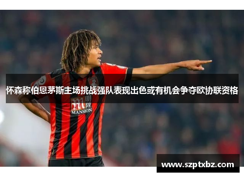 怀森称伯恩茅斯主场挑战强队表现出色或有机会争夺欧协联资格