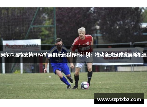阿尔森温格支持FIFA扩展俱乐部世界杯计划：推动全球足球发展新机遇